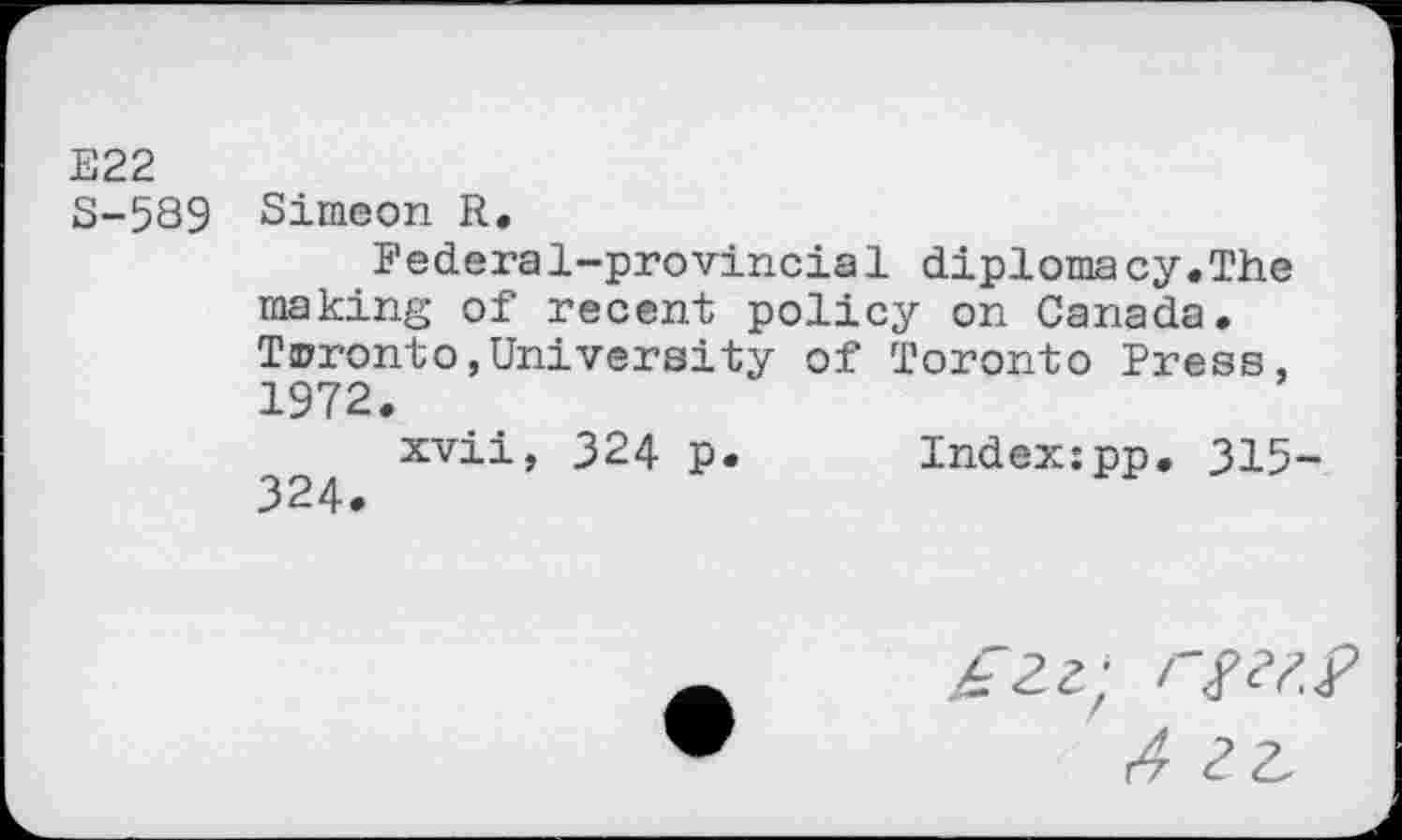 ﻿E22 S-589
Simeon R.
Federal-provincial diplomacy.The making of recent policy on Canada. Toronto,University of Toronto Press. 1972.
xvii, 324 p. Index:pp. 315